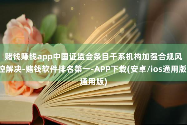 赌钱赚钱app 中国证监会条目干系机构加强合规风控解决-赌钱软件排名第一-APP下载(安卓/ios通用版)
