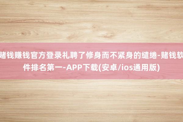 赌钱赚钱官方登录礼聘了修身而不紧身的缱绻-赌钱软件排名第一-APP下载(安卓/ios通用版)