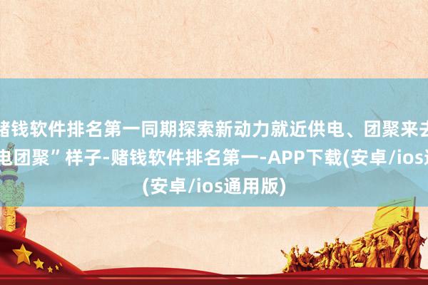 赌钱软件排名第一同期探索新动力就近供电、团聚来去的“绿电团聚”样子-赌钱软件排名第一-APP下载(安卓/ios通用版)