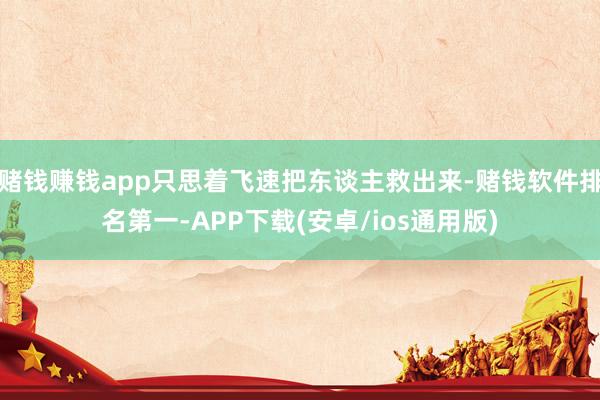 赌钱赚钱app只思着飞速把东谈主救出来-赌钱软件排名第一-APP下载(安卓/ios通用版)