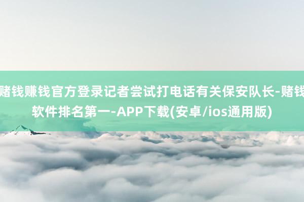 赌钱赚钱官方登录记者尝试打电话有关保安队长-赌钱软件排名第一-APP下载(安卓/ios通用版)