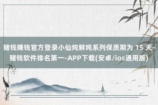 赌钱赚钱官方登录小仙炖鲜炖系列保质期为 15 天-赌钱软件排名第一-APP下载(安卓/ios通用版)