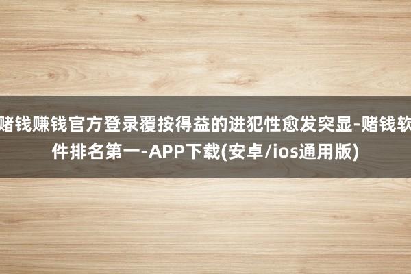 赌钱赚钱官方登录覆按得益的进犯性愈发突显-赌钱软件排名第一-APP下载(安卓/ios通用版)