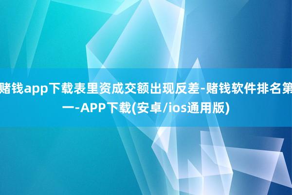 赌钱app下载表里资成交额出现反差-赌钱软件排名第一-APP下载(安卓/ios通用版)