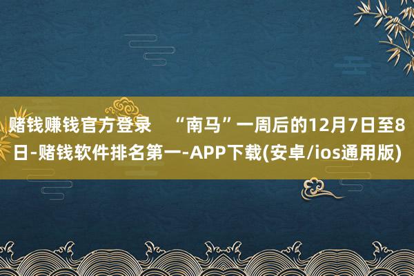赌钱赚钱官方登录    “南马”一周后的12月7日至8日-赌钱软件排名第一-APP下载(安卓/ios通用版)