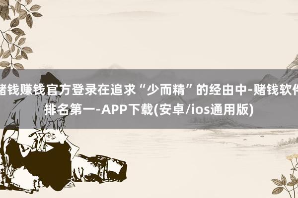 赌钱赚钱官方登录在追求“少而精”的经由中-赌钱软件排名第一-APP下载(安卓/ios通用版)