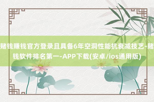 赌钱赚钱官方登录且具备6年空洞性能抗衰减技艺-赌钱软件排名第一-APP下载(安卓/ios通用版)