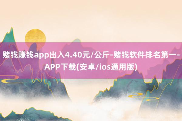 赌钱赚钱app出入4.40元/公斤-赌钱软件排名第一-APP下载(安卓/ios通用版)