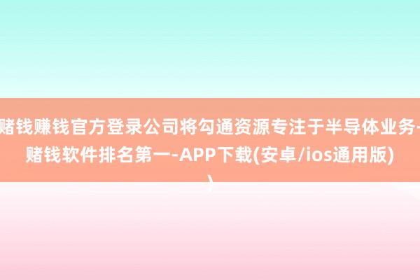 赌钱赚钱官方登录公司将勾通资源专注于半导体业务-赌钱软件排名第一-APP下载(安卓/ios通用版)