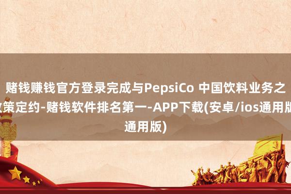 赌钱赚钱官方登录完成与PepsiCo 中国饮料业务之政策定约-赌钱软件排名第一-APP下载(安卓/ios通用版)