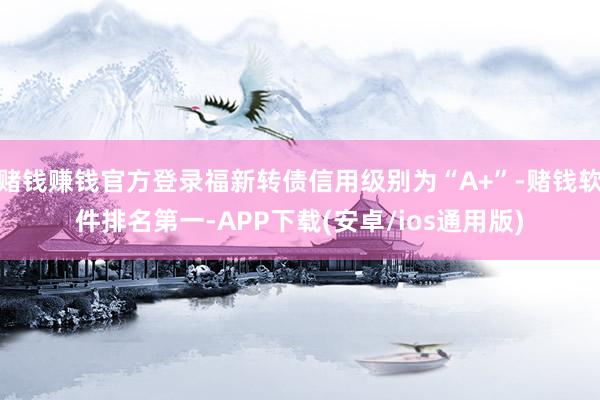 赌钱赚钱官方登录福新转债信用级别为“A+”-赌钱软件排名第一-APP下载(安卓/ios通用版)