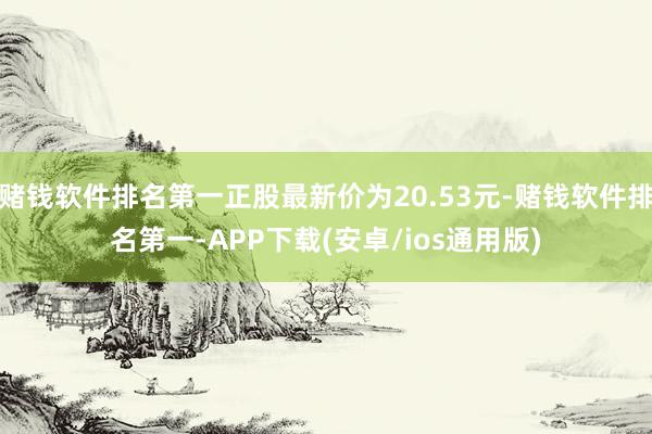 赌钱软件排名第一正股最新价为20.53元-赌钱软件排名第一-APP下载(安卓/ios通用版)