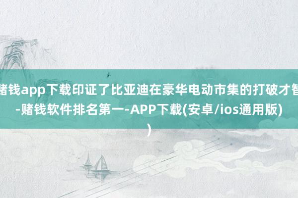 赌钱app下载印证了比亚迪在豪华电动市集的打破才智-赌钱软件排名第一-APP下载(安卓/ios通用版)
