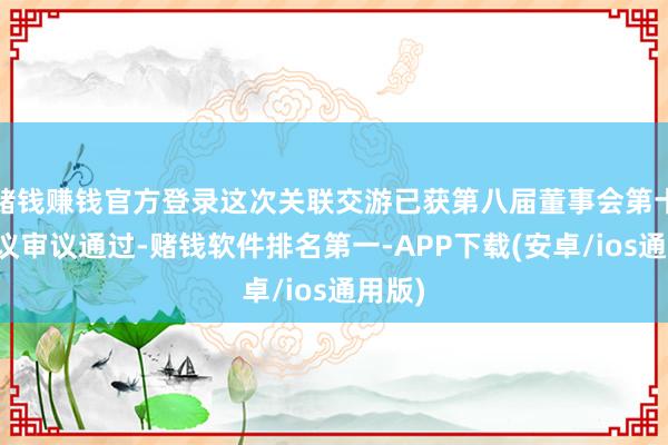 赌钱赚钱官方登录这次关联交游已获第八届董事会第十次会议审议通过-赌钱软件排名第一-APP下载(安卓/ios通用版)