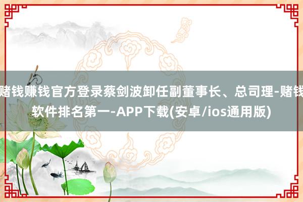 赌钱赚钱官方登录蔡剑波卸任副董事长、总司理-赌钱软件排名第一-APP下载(安卓/ios通用版)