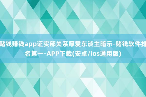 赌钱赚钱app证实部关系厚爱东谈主暗示-赌钱软件排名第一-APP下载(安卓/ios通用版)
