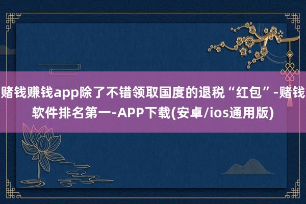 赌钱赚钱app除了不错领取国度的退税“红包”-赌钱软件排名第一-APP下载(安卓/ios通用版)