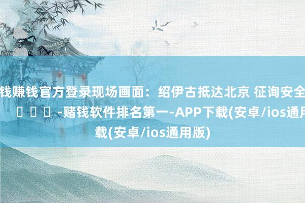 赌钱赚钱官方登录现场画面：绍伊古抵达北京 征询安全议题        			-赌钱软件排名第一-APP下载(安卓/ios通用版)