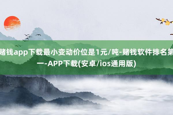 赌钱app下载最小变动价位是1元/吨-赌钱软件排名第一-APP下载(安卓/ios通用版)