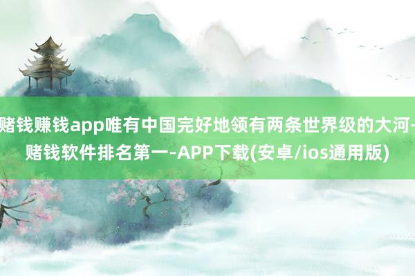 赌钱赚钱app唯有中国完好地领有两条世界级的大河-赌钱软件排名第一-APP下载(安卓/ios通用版)
