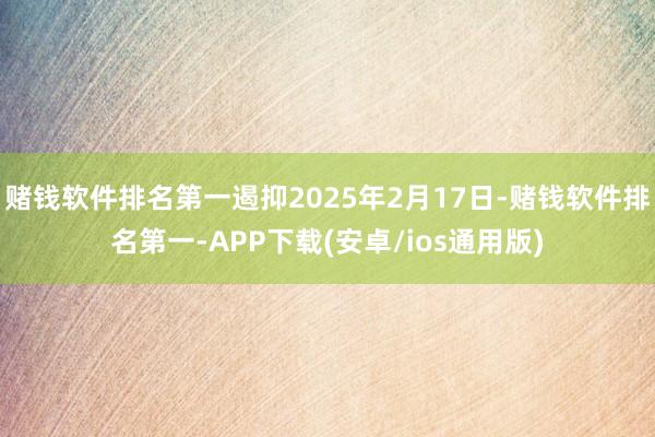 赌钱软件排名第一遏抑2025年2月17日-赌钱软件排名第一-APP下载(安卓/ios通用版)
