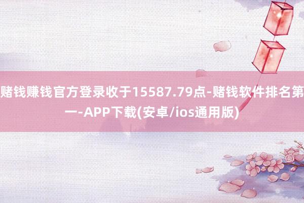 赌钱赚钱官方登录收于15587.79点-赌钱软件排名第一-APP下载(安卓/ios通用版)