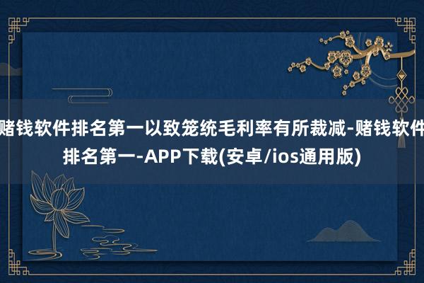 赌钱软件排名第一以致笼统毛利率有所裁减-赌钱软件排名第一-APP下载(安卓/ios通用版)