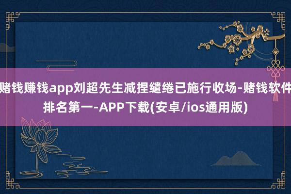赌钱赚钱app刘超先生减捏缱绻已施行收场-赌钱软件排名第一-APP下载(安卓/ios通用版)