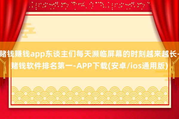 赌钱赚钱app东谈主们每天濒临屏幕的时刻越来越长-赌钱软件排名第一-APP下载(安卓/ios通用版)
