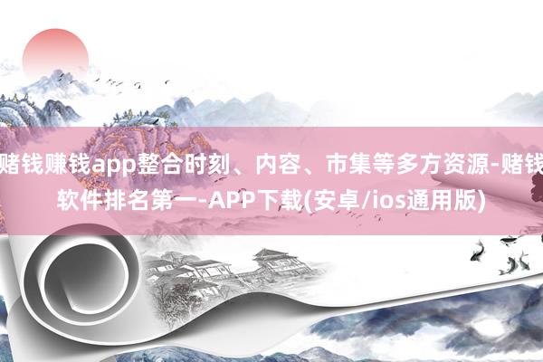 赌钱赚钱app整合时刻、内容、市集等多方资源-赌钱软件排名第一-APP下载(安卓/ios通用版)