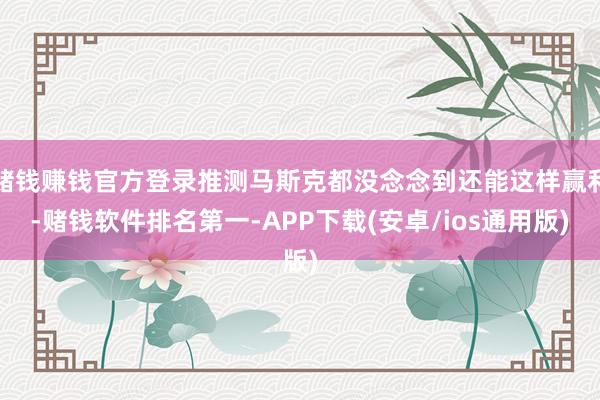 赌钱赚钱官方登录推测马斯克都没念念到还能这样赢利-赌钱软件排名第一-APP下载(安卓/ios通用版)