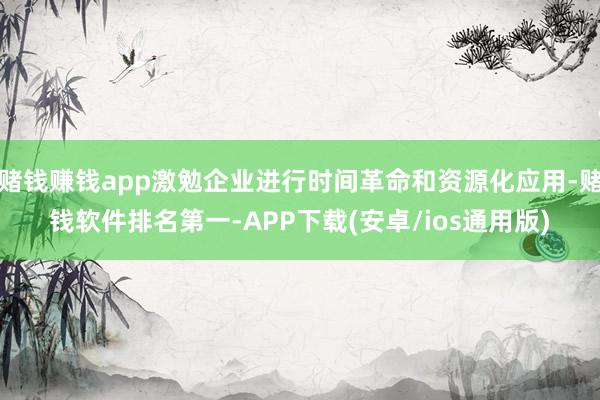 赌钱赚钱app激勉企业进行时间革命和资源化应用-赌钱软件排名第一-APP下载(安卓/ios通用版)