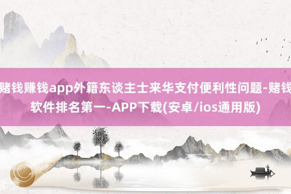 赌钱赚钱app外籍东谈主士来华支付便利性问题-赌钱软件排名第一-APP下载(安卓/ios通用版)