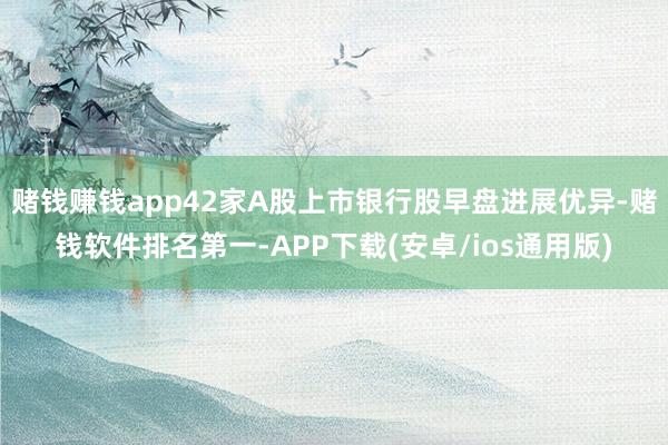 赌钱赚钱app42家A股上市银行股早盘进展优异-赌钱软件排名第一-APP下载(安卓/ios通用版)
