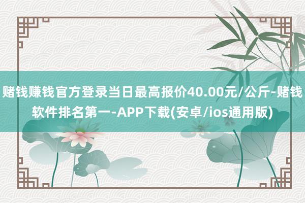 赌钱赚钱官方登录当日最高报价40.00元/公斤-赌钱软件排名第一-APP下载(安卓/ios通用版)