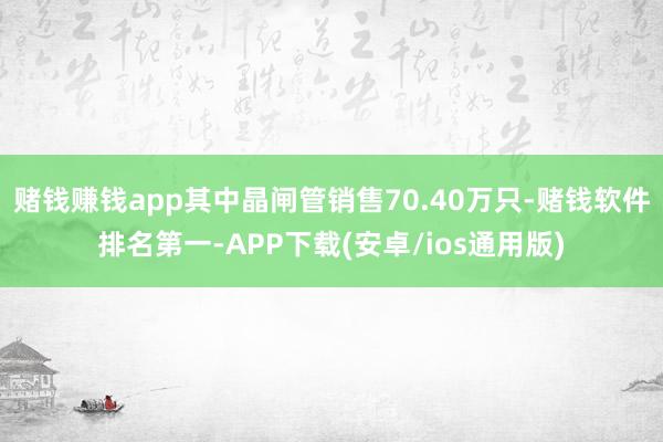赌钱赚钱app其中晶闸管销售70.40万只-赌钱软件排名第一-APP下载(安卓/ios通用版)