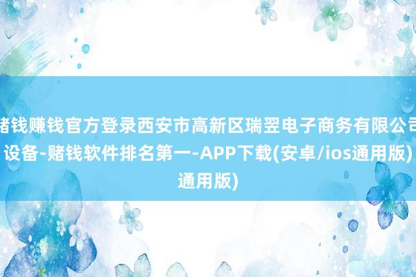 赌钱赚钱官方登录西安市高新区瑞翌电子商务有限公司设备-赌钱软件排名第一-APP下载(安卓/ios通用版)