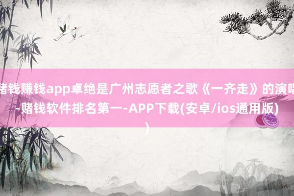 赌钱赚钱app卓绝是广州志愿者之歌《一齐走》的演唱-赌钱软件排名第一-APP下载(安卓/ios通用版)