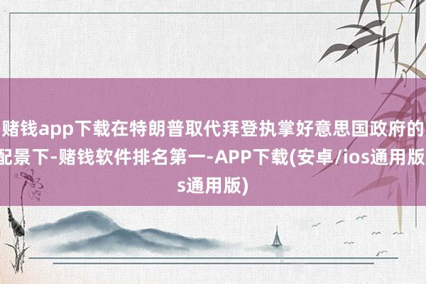 赌钱app下载在特朗普取代拜登执掌好意思国政府的配景下-赌钱软件排名第一-APP下载(安卓/ios通用版)