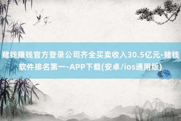 赌钱赚钱官方登录公司齐全买卖收入30.5亿元-赌钱软件排名第一-APP下载(安卓/ios通用版)