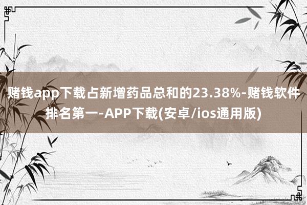 赌钱app下载占新增药品总和的23.38%-赌钱软件排名第一-APP下载(安卓/ios通用版)