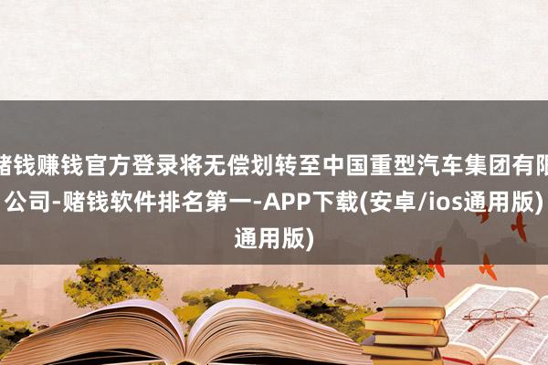 赌钱赚钱官方登录将无偿划转至中国重型汽车集团有限公司-赌钱软件排名第一-APP下载(安卓/ios通用版)
