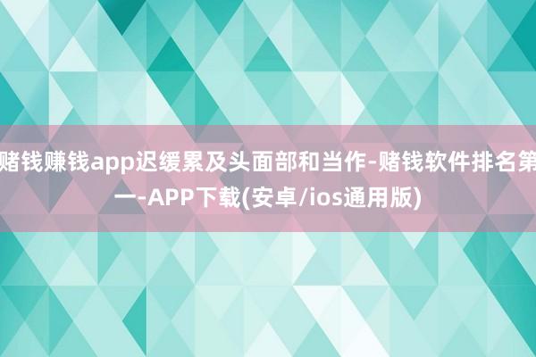 赌钱赚钱app迟缓累及头面部和当作-赌钱软件排名第一-APP下载(安卓/ios通用版)