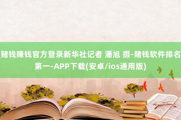 赌钱赚钱官方登录新华社记者 潘旭 摄-赌钱软件排名第一-APP下载(安卓/ios通用版)