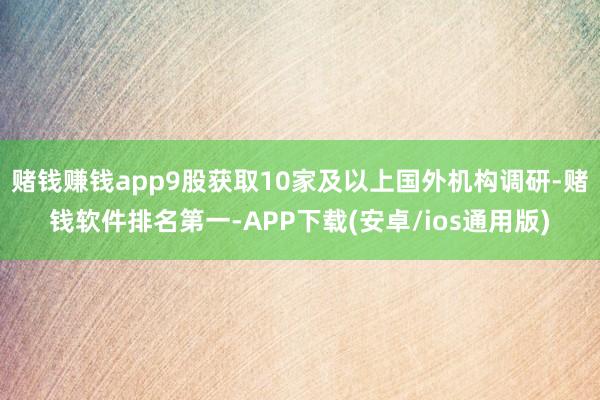 赌钱赚钱app9股获取10家及以上国外机构调研-赌钱软件排名第一-APP下载(安卓/ios通用版)