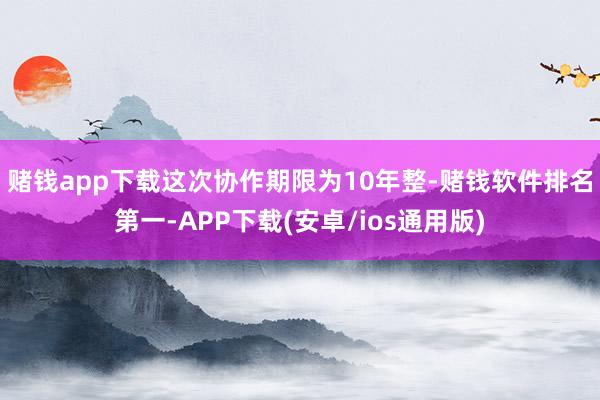 赌钱app下载　　这次协作期限为10年整-赌钱软件排名第一-APP下载(安卓/ios通用版)