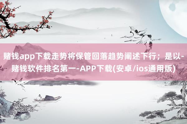 赌钱app下载走势将保管回落趋势阐述下行；　　是以-赌钱软件排名第一-APP下载(安卓/ios通用版)