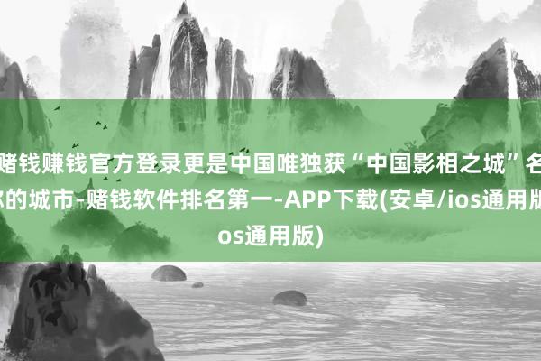 赌钱赚钱官方登录更是中国唯独获“中国影相之城”名称的城市-赌钱软件排名第一-APP下载(安卓/ios通用版)