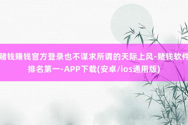 赌钱赚钱官方登录也不谋求所谓的天际上风-赌钱软件排名第一-APP下载(安卓/ios通用版)