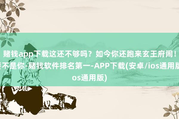 赌钱app下载这还不够吗？如今你还跑来玄王府闹！要不是你-赌钱软件排名第一-APP下载(安卓/ios通用版)